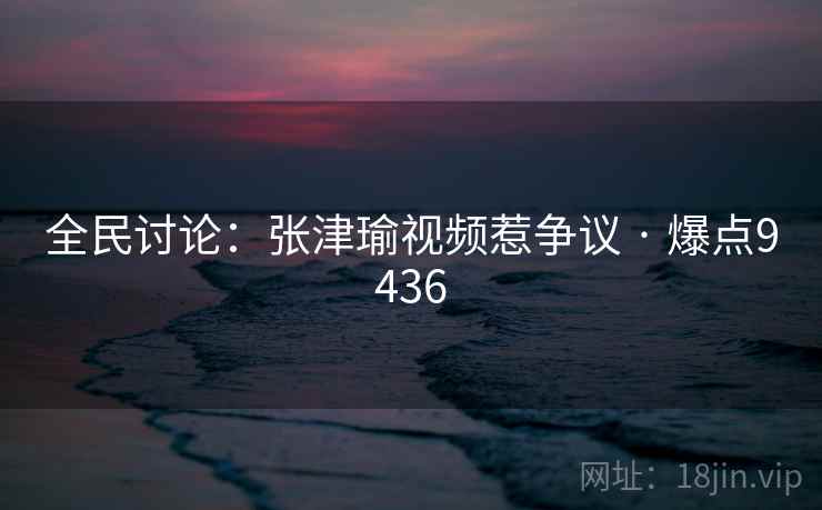 全民讨论：张津瑜视频惹争议 · 爆点9436