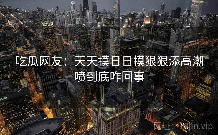 吃瓜网友：天天摸日日摸狠狠添高潮喷到底咋回事