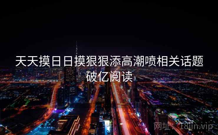 天天摸日日摸狠狠添高潮喷相关话题破亿阅读 天天摸日日摸狠狠添高潮喷相关话题破亿阅读