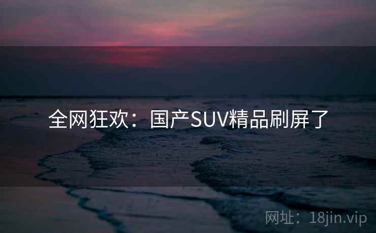 全网狂欢：国产SUV精品刷屏了