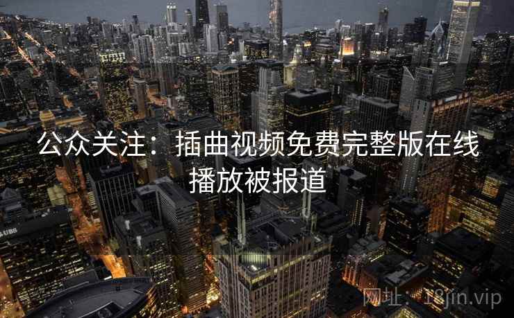 公众关注:插曲视频免费完整版在线播放被报道 公众关注:插曲视频免费完整版在线播放被报道