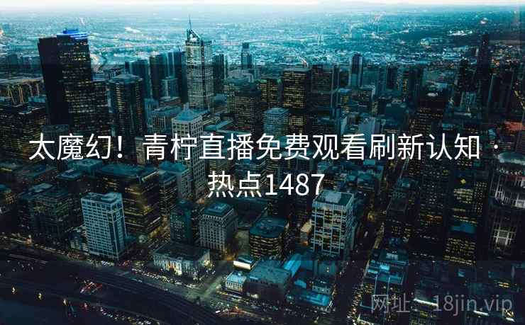 太魔幻！青柠直播免费观看刷新认知 · 热点1487