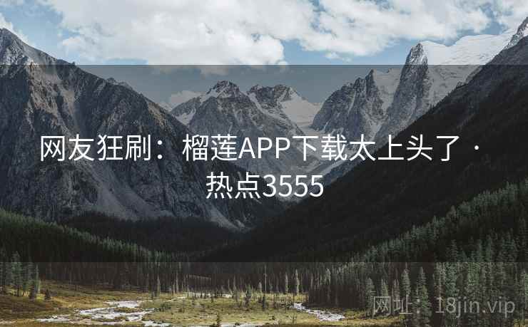 网友狂刷：榴莲APP下载太上头了 · 热点3555
