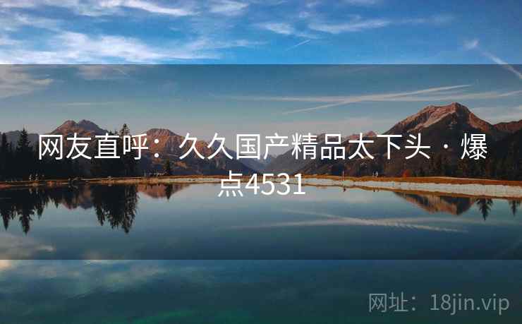 网友直呼：久久国产精品太下头 · 爆点4531