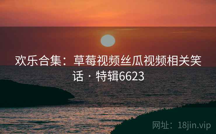 欢乐合集：草莓视频丝瓜视频相关笑话 · 特辑6623