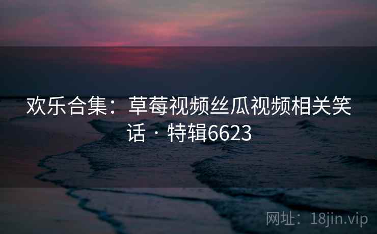 欢乐合集：草莓视频丝瓜视频相关笑话 · 特辑6623